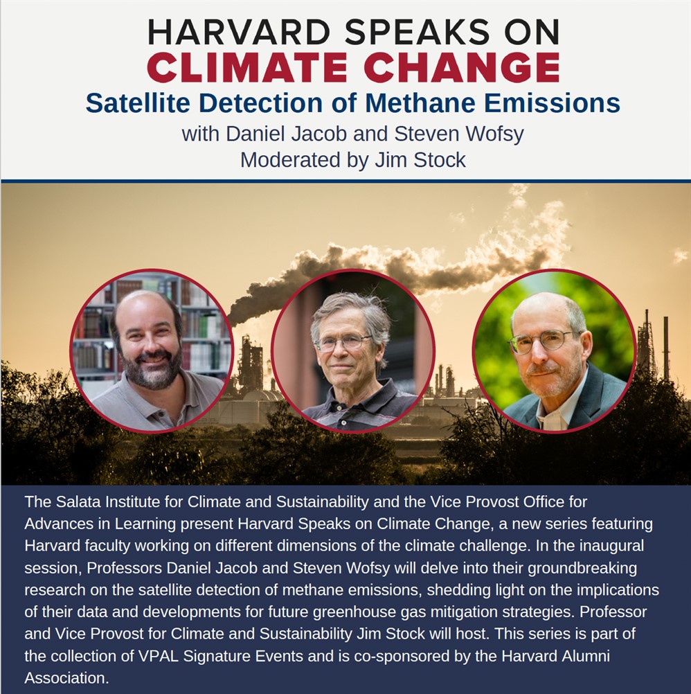 Harvard Speaks On Climate Change; The Salata Institute for Climate and Sustainability and the Vice Provost Office for Advances in Learning present Harvard Speaks on Climate Change, a new series featuring Harvard faculty working on different dimensions of the climate challenge. In the inaugural session, Professors Daniel Jacob and Steven Wofsy will delve into their groundbreaking research on the satellite detection of methane emissions, shedding light on the implications of their data and developments for future greenhouse gas mitigation strategies. Professor and Vice Provost for Climate and Sustainability Jim Stock will host. This series is part of the collection of VPAL Signature Events and is co-sponsored by the Harvard Alumni Association.