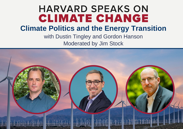 HOME / CALENDAR / Harvard Speaks on Climate Change: Climate Politics and the Energy Transition with Professors Dustin Tingley and Gordon Hanson, moderated by Jim Stock.