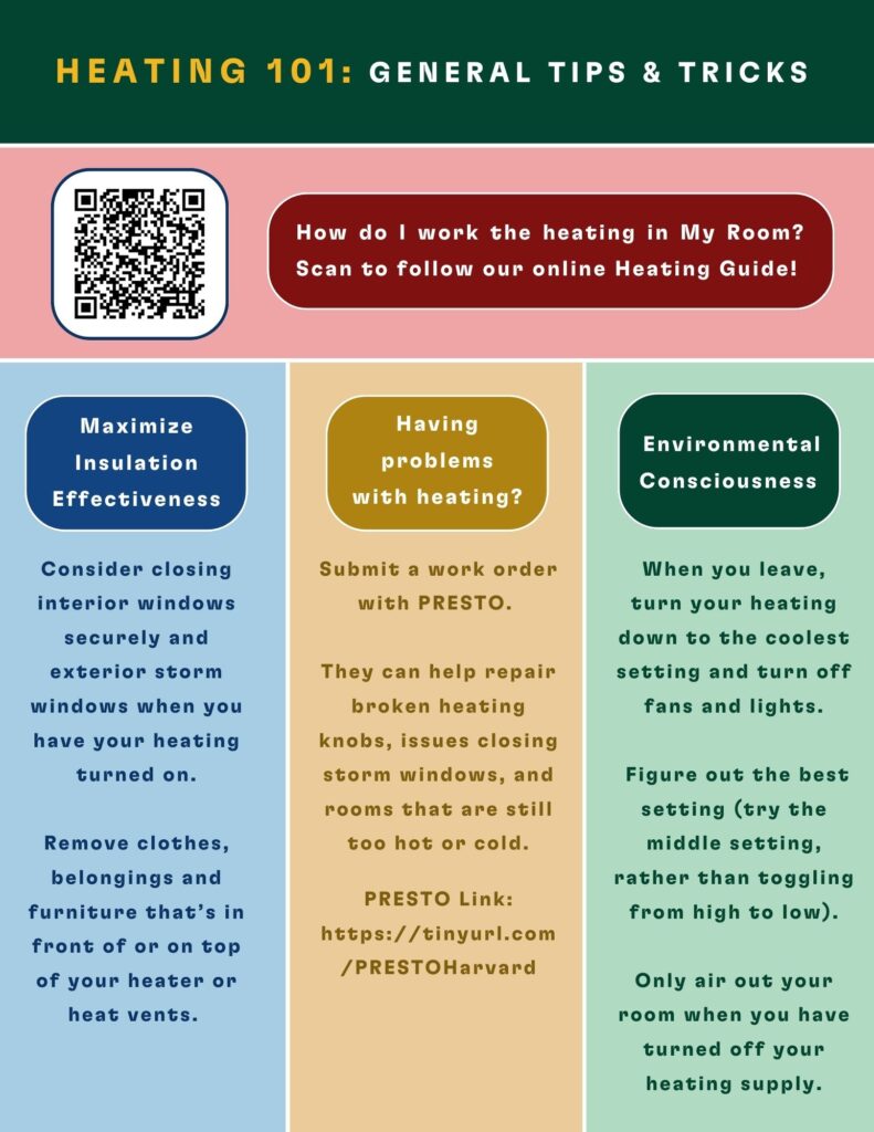 How do I work the heating in My Room?  Scan to follow our online Heating Guide!
 
Maximize Insulation Effectiveness
Consider closing interior windows securely and exterior storm windows when you have your heating turned on. Remove clothes, belongings and furniture that’s in front of or on top of your heater or heat vents.
 
Having problems with heating?
Submit a work order with PRESTO. They can help repair broken heating knobs, issues closing storm windows, and rooms that are still too hot or cold.
PRESTO Link: https://tinyurl.com/PRESTOHarvard
 
Environmental Consciousness
When you leave, turn your heating down to the coolest setting and turn off fans and lights. Figure out the best setting (try the middle setting, rather than toggling from high to low). Only air out your room when you have turned off your heating supply.