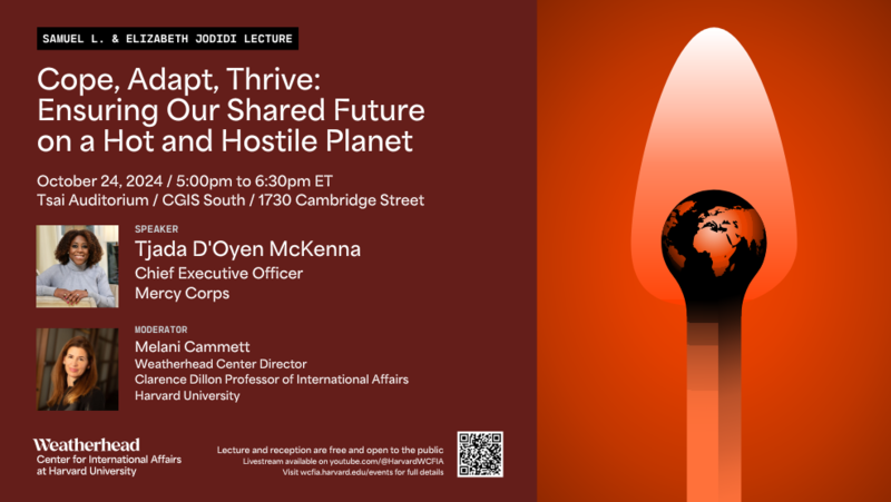 Samuel L. and Elizabeth Jodidi Lecture Date: Thursday, October 24, 2024, 5:00pm to 6:30pm Location: Tsai Auditorium, CGIS South, 1730 Cambridge Street, Cambridge, MA The last five years have illuminated our growing global interconnectedness: from the pandemic to volatile food prices and shortages to global tech outages. As we enter the second quarter of the twenty-first century, the twin threats of climate change and conflict are now converging with urgent global consequences for all: destruction of food systems and livelihoods; mass displacement and migration; and fierce competition over depleting natural resources. This convergence has unraveled decades of progress and strained our global systems to their breaking point. It is no coincidence that the world’s most worrisome hotspots are mired in conflict alongside the worst real-time impacts of climate change. Our hotter and more hostile world requires a bold new agenda for a shared humanity. Neither conflict nor climate change can be ignored or addressed by individual nations acting alone and in self-interest. Neither can we address climate change or conflict separately, as if they are somehow disconnected global challenges with divergent impacts and solutions. We must come together and partner with those most impacted by conflict and on the frontlines of climate change to forge innovative, cross-sector solutions born from communities themselves to build a better world where everyone can thrive. Speaker Tjada D'Oyen McKenna, Chief Executive Officer of Mercy Corps Moderator Melani Cammett, Director, Weatherhead Center for International Affairs, Chair, Weatherhead Research Cluster on Identity Politics; Clarence Dillon Professor of International Affairs, Department of Government, Harvard University. Bio As Chief Executive Officer of Mercy Corps, Tjada leads a team of 6,000+ humanitarians who provide immediate relief and help communities forge new paths to prosperity in the face of disaster, conflict, poverty, and climate change, reaching twenty-nine million people in forty-plus countries in 2023. Tjada's previous work includes roles at CARE, Bill & Melinda Gates Foundation, the US Agency for International Development’s Bureau for Food Security, and McKinsey & Company. Tjada earned a BA and MBA from Harvard. When she’s not working, Tjada enjoys reading and spending time with her family. For more information about the Jodidi Lecture, see our page on the Samuel L. and Elizabeth Jodidi Lecture Series. Contact Sarah Banse sarahbanse@wcfia.harvard.edu