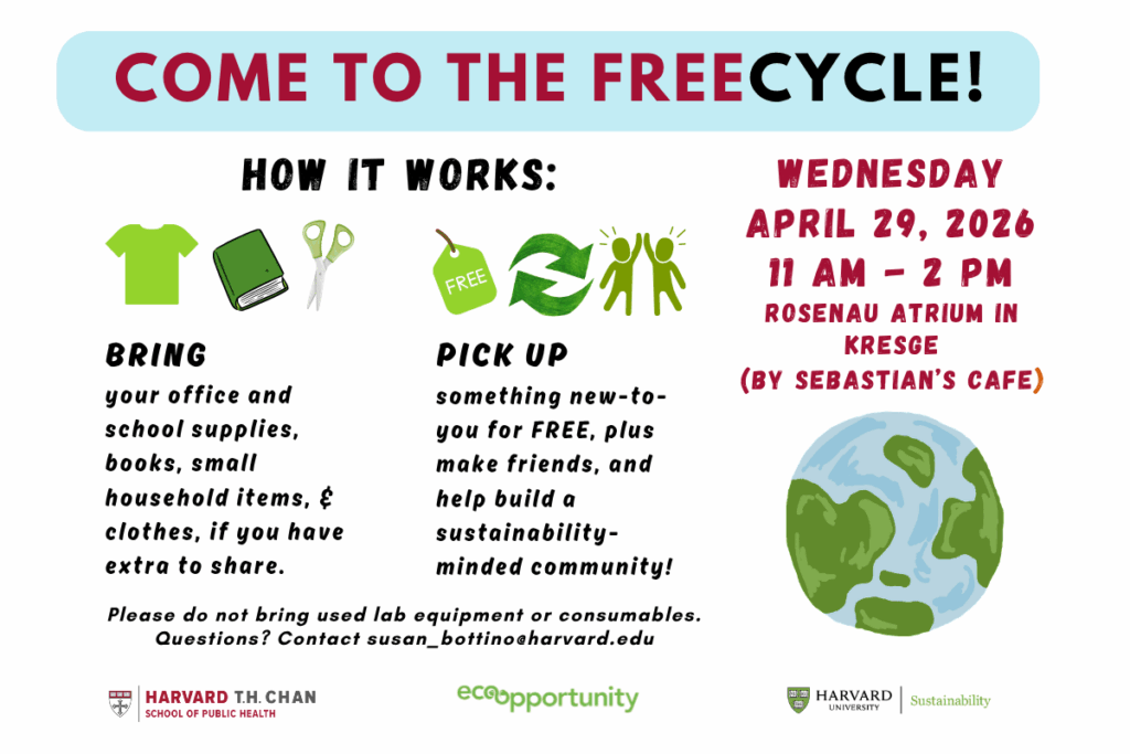 A flyer for a Freecycle at HSPH on April 29, 11 am-2 pm. Bring office, school supplies, books, household items, clothes and extra items to share. Pick up something new-to-you, make friends, and build a sustainability-minded community! Please do not bring used lab equipment and consumables. Questions? Contact susan_bottino@harvard.edu